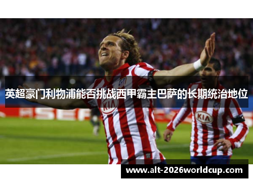 英超豪门利物浦能否挑战西甲霸主巴萨的长期统治地位