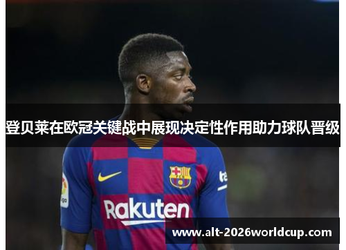 登贝莱在欧冠关键战中展现决定性作用助力球队晋级