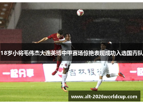 18岁小将毛伟杰大连英博中甲赛场惊艳表现成功入选国青队
