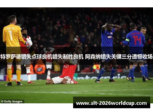 特罗萨德错失点球良机错失制胜良机 阿森纳错失关键三分遗憾收场 特罗萨德错失点球良机错失制胜良机 阿森纳错失关键三分遗憾收场