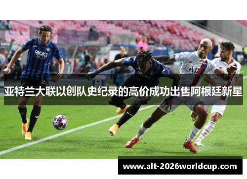亚特兰大联以创队史纪录的高价成功出售阿根廷新星 亚特兰大联以创队史纪录的高价成功出售阿根廷新星