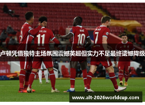 卢顿凭借独特主场氛围震撼英超但实力不足最终遗憾降级 卢顿凭借独特主场氛围震撼英超但实力不足最终遗憾降级